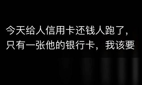 今天给人信用卡还钱人跑了，只有一张他的银行卡，我该要怎样办