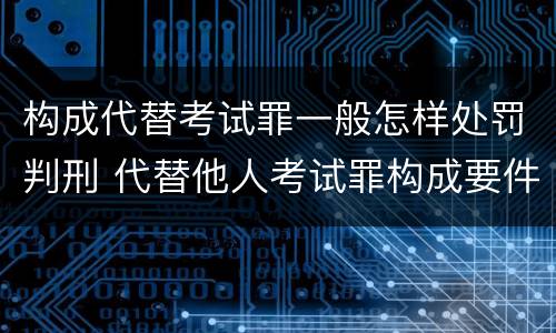 构成代替考试罪一般怎样处罚判刑 代替他人考试罪构成要件