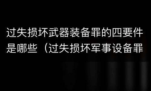 过失损坏武器装备罪的四要件是哪些（过失损坏军事设备罪）