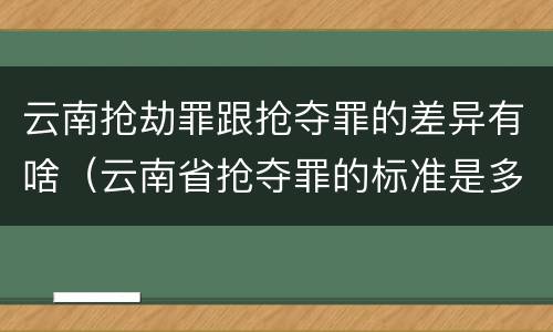 云南抢劫罪跟抢夺罪的差异有啥（云南省抢夺罪的标准是多少?）