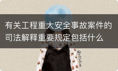 有关工程重大安全事故案件的司法解释重要规定包括什么