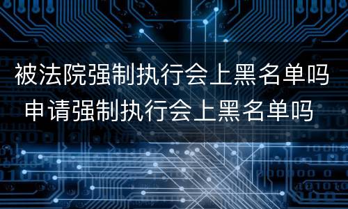 被法院强制执行会上黑名单吗 申请强制执行会上黑名单吗