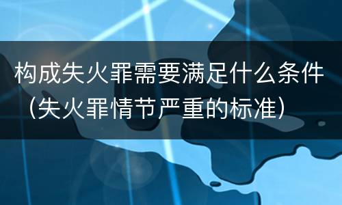 构成失火罪需要满足什么条件（失火罪情节严重的标准）