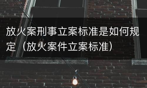 放火案刑事立案标准是如何规定（放火案件立案标准）