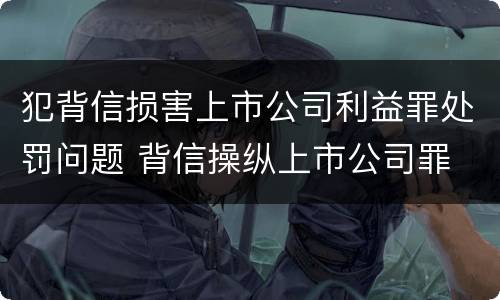 犯背信损害上市公司利益罪处罚问题 背信操纵上市公司罪