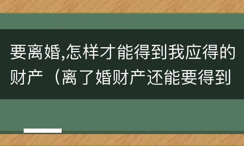 要离婚,怎样才能得到我应得的财产（离了婚财产还能要得到吗）