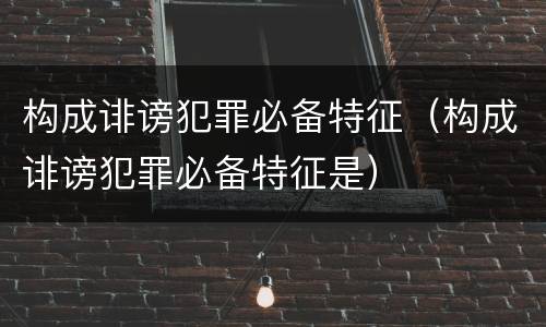 构成诽谤犯罪必备特征（构成诽谤犯罪必备特征是）