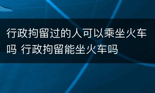 行政拘留过的人可以乘坐火车吗 行政拘留能坐火车吗