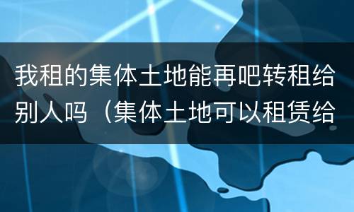 我租的集体土地能再吧转租给别人吗（集体土地可以租赁给别人嘛）