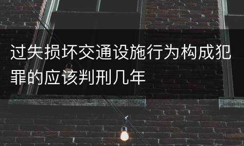 过失损坏交通设施行为构成犯罪的应该判刑几年
