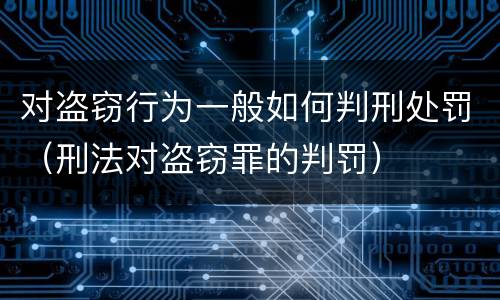 对盗窃行为一般如何判刑处罚（刑法对盗窃罪的判罚）
