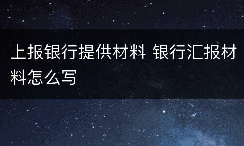 上报银行提供材料 银行汇报材料怎么写