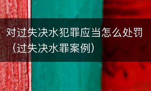 对过失决水犯罪应当怎么处罚（过失决水罪案例）