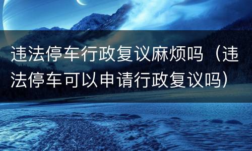 违法停车行政复议麻烦吗（违法停车可以申请行政复议吗）