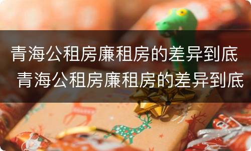 青海公租房廉租房的差异到底 青海公租房廉租房的差异到底多大