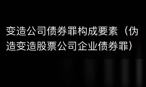 变造公司债券罪构成要素（伪造变造股票公司企业债券罪）