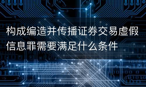 构成编造并传播证券交易虚假信息罪需要满足什么条件