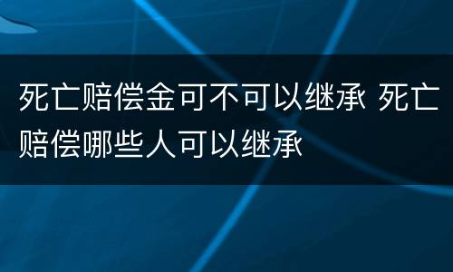 死亡赔偿金可不可以继承 死亡赔偿哪些人可以继承