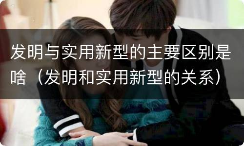 发明与实用新型的主要区别是啥（发明和实用新型的关系）