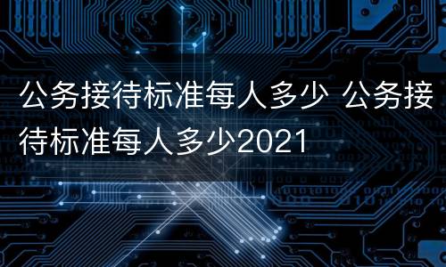 公务接待标准每人多少 公务接待标准每人多少2021