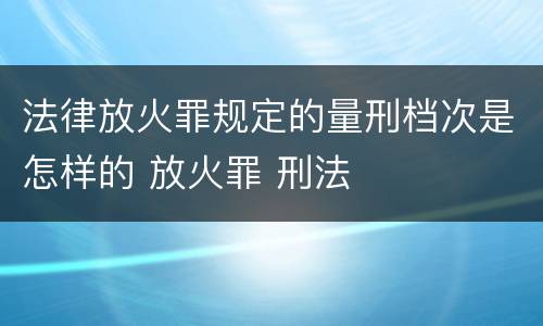 法律放火罪规定的量刑档次是怎样的 放火罪 刑法