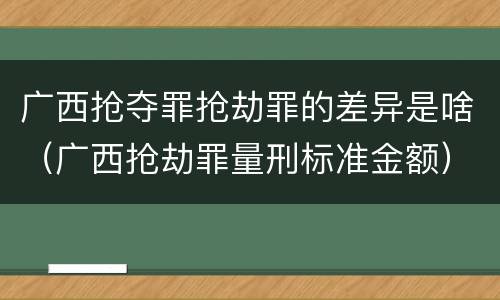 广西抢夺罪抢劫罪的差异是啥（广西抢劫罪量刑标准金额）