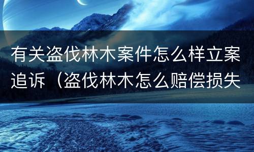 有关盗伐林木案件怎么样立案追诉（盗伐林木怎么赔偿损失）