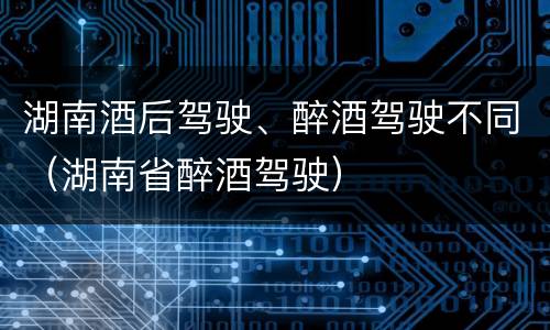 湖南酒后驾驶、醉酒驾驶不同（湖南省醉酒驾驶）