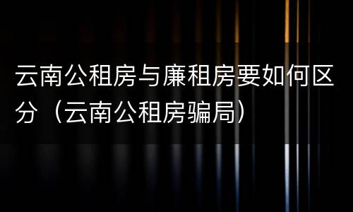 云南公租房与廉租房要如何区分（云南公租房骗局）