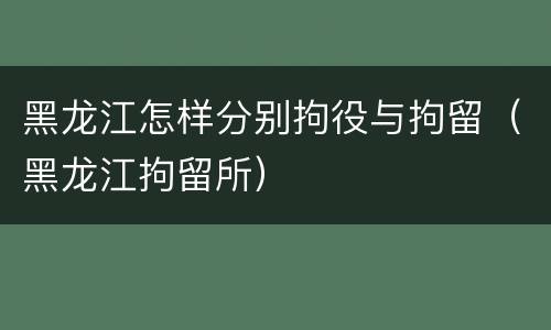 黑龙江怎样分别拘役与拘留（黑龙江拘留所）