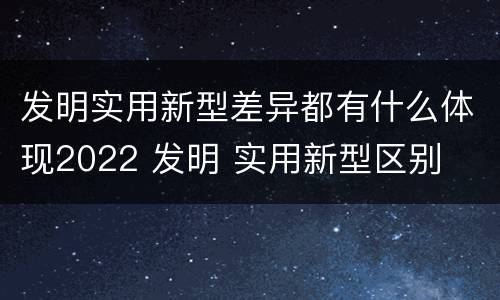 发明实用新型差异都有什么体现2022 发明 实用新型区别