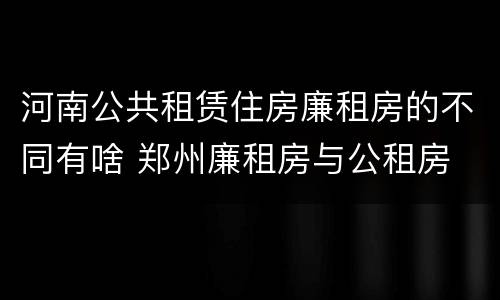 河南公共租赁住房廉租房的不同有啥 郑州廉租房与公租房