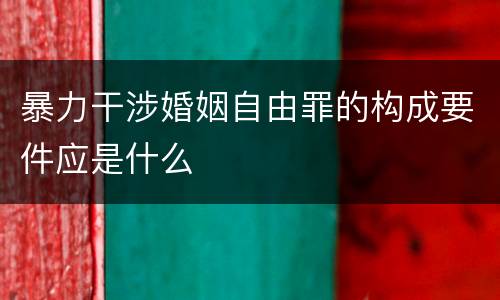 暴力干涉婚姻自由罪的构成要件应是什么