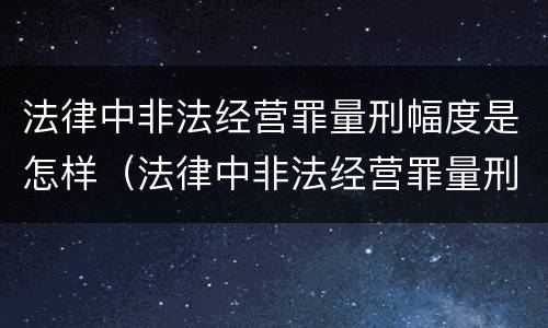 法律中非法经营罪量刑幅度是怎样（法律中非法经营罪量刑幅度是怎样的）