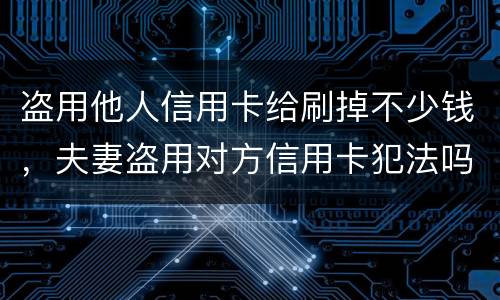 盗用他人信用卡给刷掉不少钱，夫妻盗用对方信用卡犯法吗