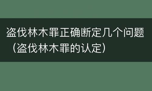 盗伐林木罪正确断定几个问题（盗伐林木罪的认定）