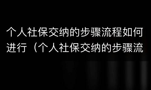 个人社保交纳的步骤流程如何进行（个人社保交纳的步骤流程如何进行缴费）