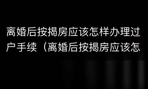 离婚后按揭房应该怎样办理过户手续（离婚后按揭房应该怎样办理过户手续呢）