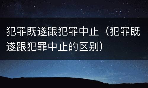 犯罪既遂跟犯罪中止（犯罪既遂跟犯罪中止的区别）