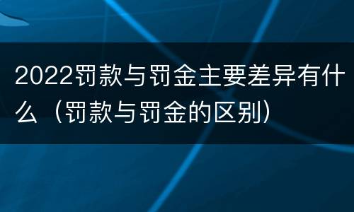 2022罚款与罚金主要差异有什么（罚款与罚金的区别）