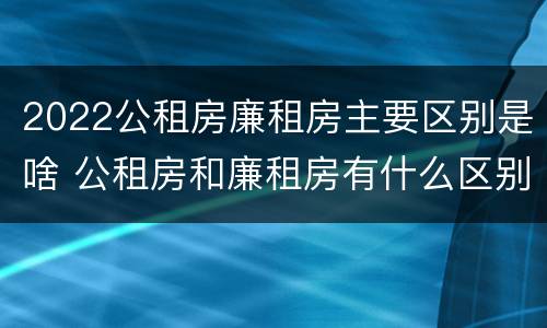2022公租房廉租房主要区别是啥 公租房和廉租房有什么区别?2019年的
