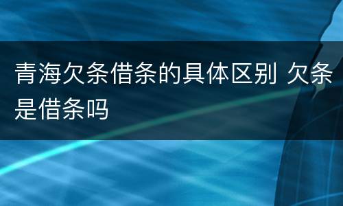 青海欠条借条的具体区别 欠条是借条吗