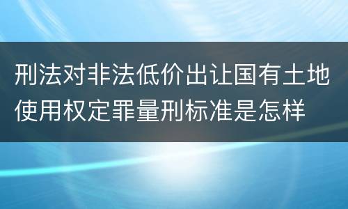 刑法对非法低价出让国有土地使用权定罪量刑标准是怎样