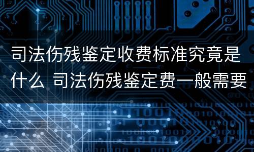 司法伤残鉴定收费标准究竟是什么 司法伤残鉴定费一般需要多少钱