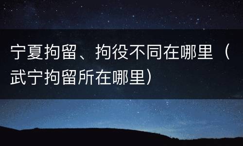 宁夏拘留、拘役不同在哪里（武宁拘留所在哪里）