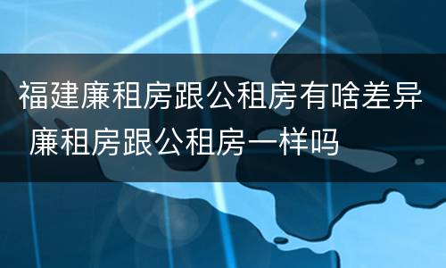 福建廉租房跟公租房有啥差异 廉租房跟公租房一样吗