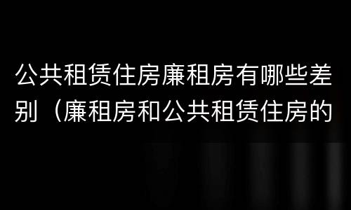 公共租赁住房廉租房有哪些差别（廉租房和公共租赁住房的区别）