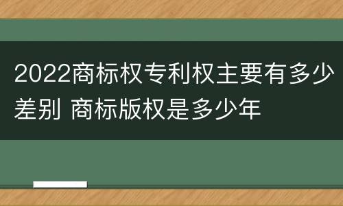2022商标权专利权主要有多少差别 商标版权是多少年