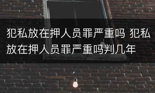 犯私放在押人员罪严重吗 犯私放在押人员罪严重吗判几年