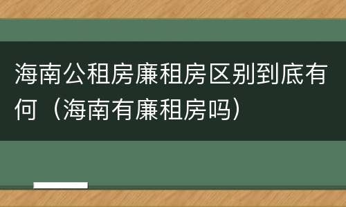 海南公租房廉租房区别到底有何（海南有廉租房吗）